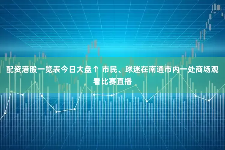 配资港股一览表今日大盘↑ 市民、球迷在南通市内一处商场观看比赛直播