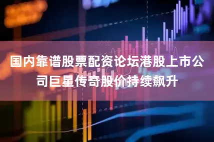 国内靠谱股票配资论坛港股上市公司巨星传奇股价持续飙升