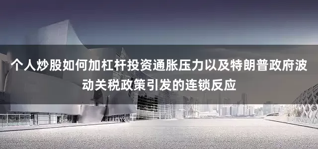 个人炒股如何加杠杆投资通胀压力以及特朗普政府波动关税政策引发的连锁反应